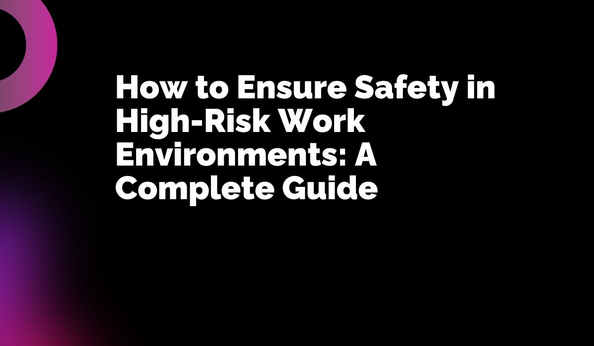 How to Ensure Safety in High-Risk Work Environments: A Complete Guide